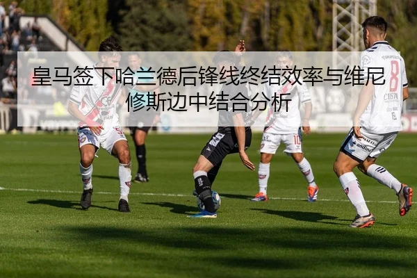 皇马签下哈兰德后锋线终结效率与维尼修斯边中结合分析